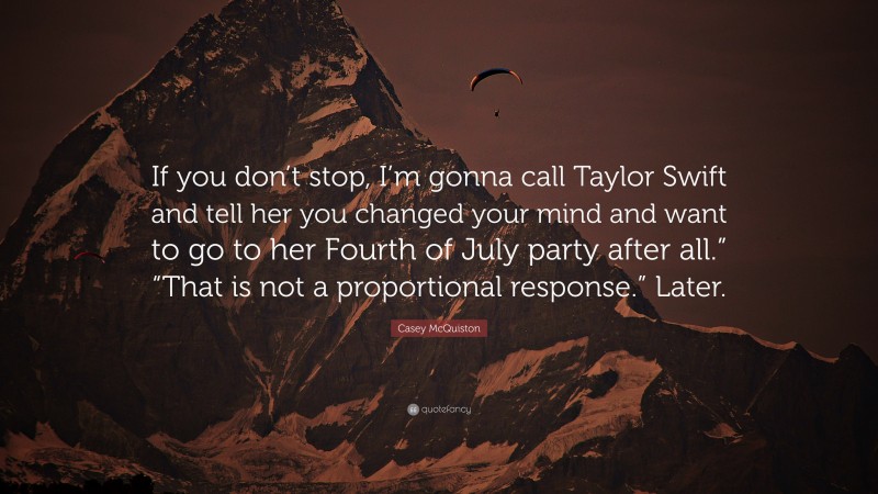 Casey McQuiston Quote: “If you don’t stop, I’m gonna call Taylor Swift and tell her you changed your mind and want to go to her Fourth of July party after all.” “That is not a proportional response.” Later.”