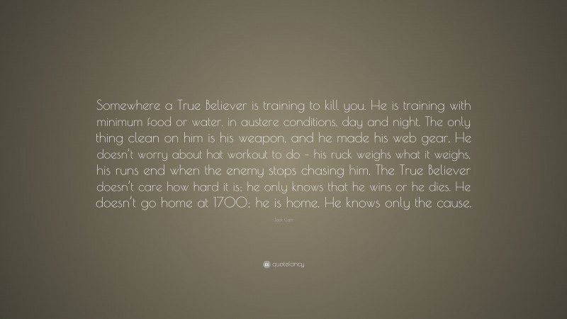 Jack Carr Quote: “Somewhere a True Believer is training to kill you. He is training with minimum food or water, in austere conditions, day and night. The only thing clean on him is his weapon, and he made his web gear, He doesn’t worry about hat workout to do – his ruck weighs what it weighs, his runs end when the enemy stops chasing him. The True Believer doesn’t care how hard it is; he only knows that he wins or he dies. He doesn’t go home at 1700; he is home. He knows only the cause.”