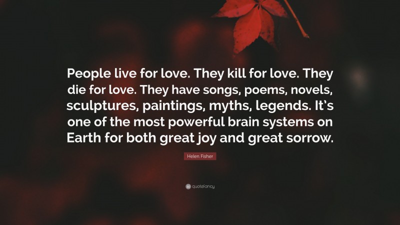 Helen Fisher Quote: “People live for love. They kill for love. They die for love. They have songs, poems, novels, sculptures, paintings, myths, legends. It’s one of the most powerful brain systems on Earth for both great joy and great sorrow.”