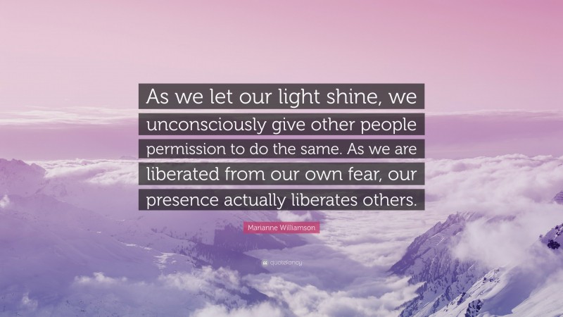 Marianne Williamson Quote: “As we let our light shine, we unconsciously give other people permission to do the same. As we are liberated from our own fear, our presence actually liberates others.”