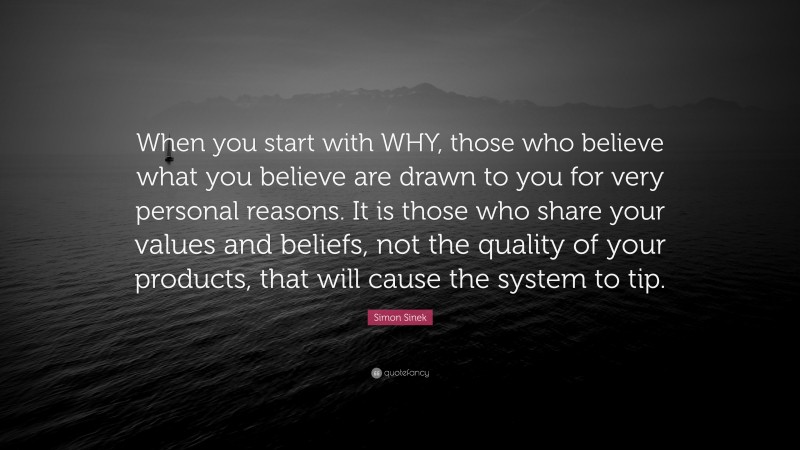 Simon Sinek Quote: “When you start with WHY, those who believe what you believe are drawn to you for very personal reasons. It is those who share your values and beliefs, not the quality of your products, that will cause the system to tip.”
