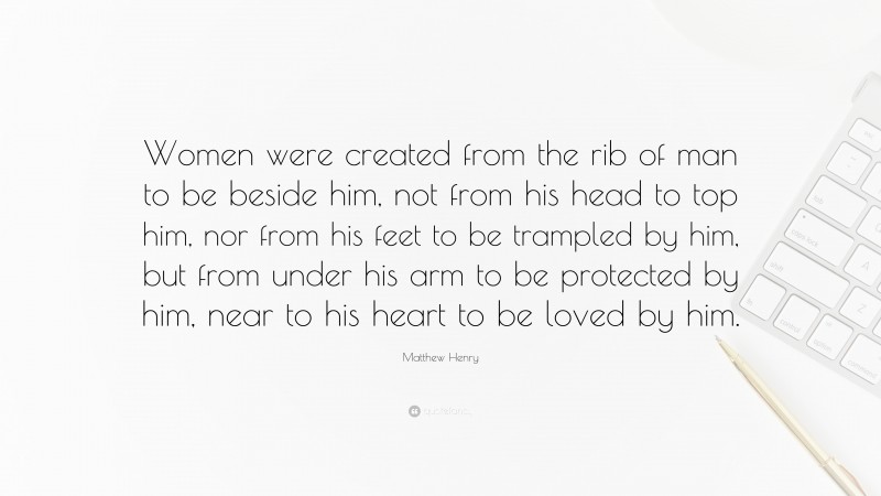 Matthew Henry Quote: “Women were created from the rib of man to be beside him, not from his head to top him, nor from his feet to be trampled by him, but from under his arm to be protected by him, near to his heart to be loved by him.”