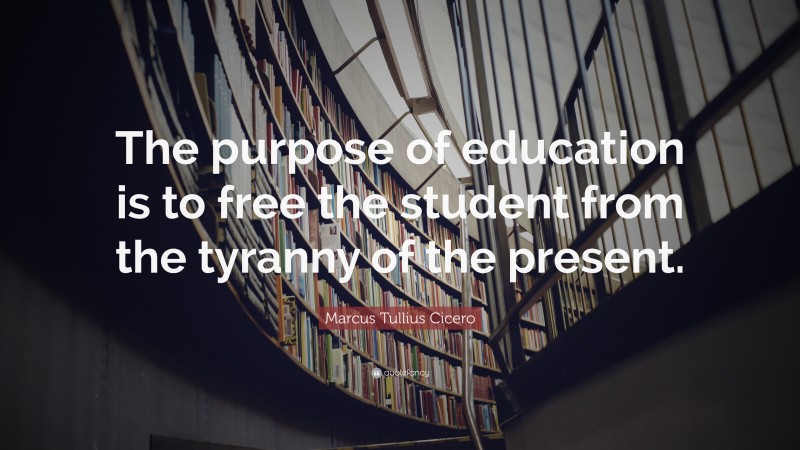 Marcus Tullius Cicero Quote: “The purpose of education is to free the student from the tyranny of the present.”