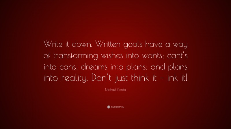 Michael Korda Quote: “Write it down. Written goals have a way of transforming wishes into wants; cant’s into cans; dreams into plans; and plans into reality. Don’t just think it – ink it!”