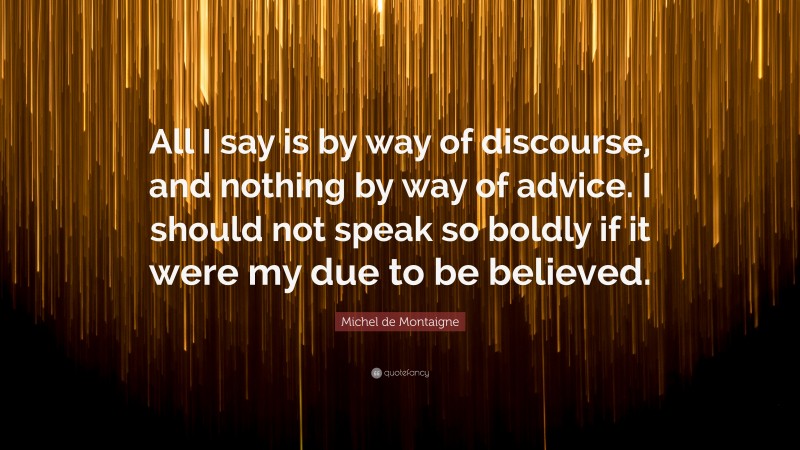 Michel de Montaigne Quote: “All I say is by way of discourse, and nothing by way of advice. I should not speak so boldly if it were my due to be believed.”