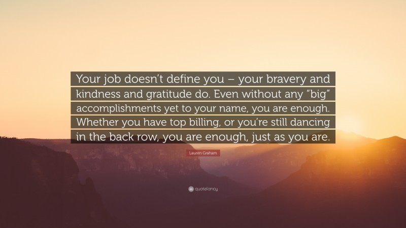 Lauren Graham Quote: “Your job doesn’t define you – your bravery and kindness and gratitude do. Even without any “big” accomplishments yet to your name, you are enough. Whether you have top billing, or you’re still dancing in the back row, you are enough, just as you are.”