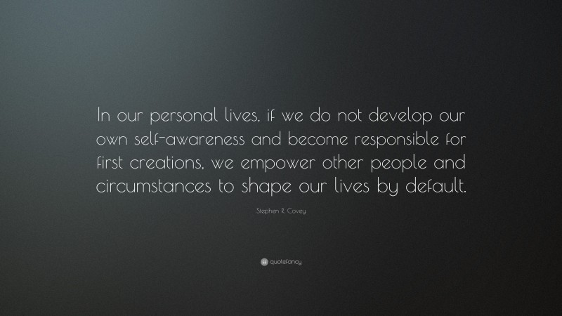Stephen R. Covey Quote: “In our personal lives, if we do not develop our own self-awareness and become responsible for first creations, we empower other people and circumstances to shape our lives by default.”