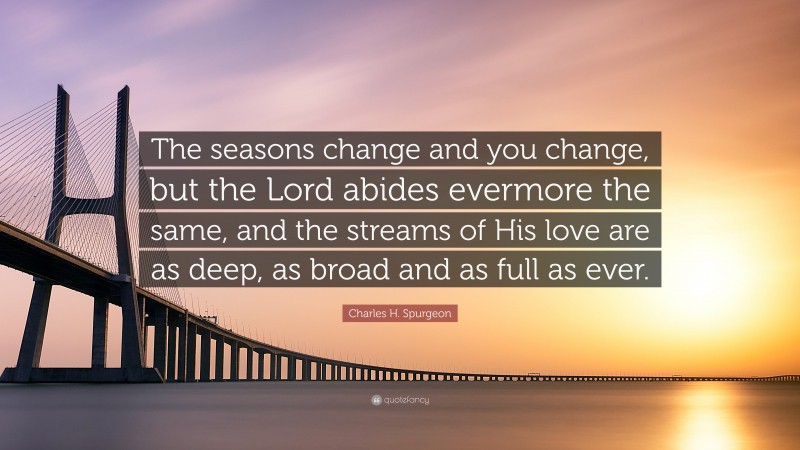 Charles H. Spurgeon Quote: “The seasons change and you change, but the Lord abides evermore the same, and the streams of His love are as deep, as broad and as full as ever.”