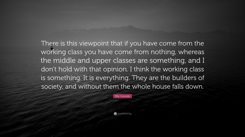Billy Connolly Quote: “There is this viewpoint that if you have come from the working class you have come from nothing, whereas the middle and upper classes are something, and I don’t hold with that opinion. I think the working class is something. It is everything. They are the builders of society, and without them the whole house falls down.”
