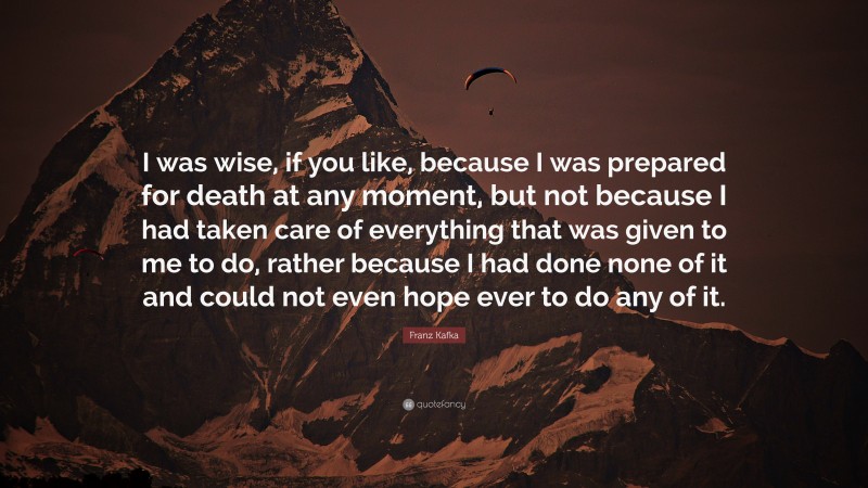 Franz Kafka Quote: “I was wise, if you like, because I was prepared for death at any moment, but not because I had taken care of everything that was given to me to do, rather because I had done none of it and could not even hope ever to do any of it.”