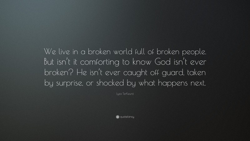 Lysa TerKeurst Quote: “We live in a broken world full of broken people. But isn’t it comforting to know God isn’t ever broken? He isn’t ever caught off guard, taken by surprise, or shocked by what happens next.”