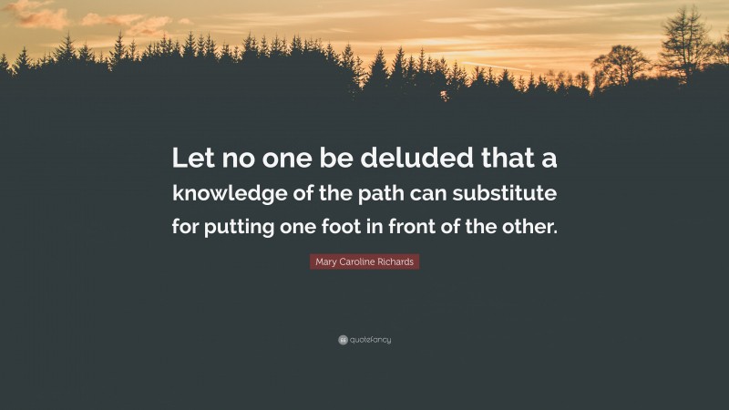 Mary Caroline Richards Quote: “Let no one be deluded that a knowledge of the path can substitute for putting one foot in front of the other.”