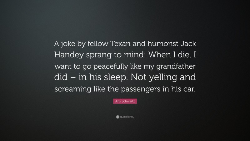 Jinx Schwartz Quote: “A joke by fellow Texan and humorist Jack Handey sprang to mind: When I die, I want to go peacefully like my grandfather did – in his sleep. Not yelling and screaming like the passengers in his car.”