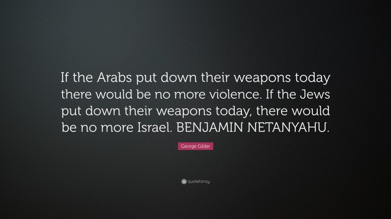 George Gilder Quote: “If the Arabs put down their weapons today there would be no more violence. If the Jews put down their weapons today, there would be no more Israel. BENJAMIN NETANYAHU.”