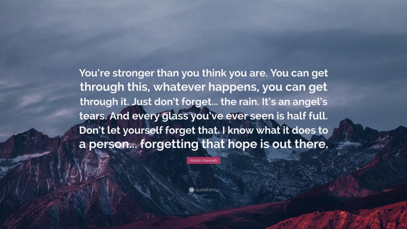 Kristin Hannah Quote: “You’re stronger than you think you are. You can get through this, whatever happens, you can get through it. Just don’t forget... the rain. It’s an angel’s tears. And every glass you’ve ever seen is half full. Don’t let yourself forget that. I know what it does to a person... forgetting that hope is out there.”