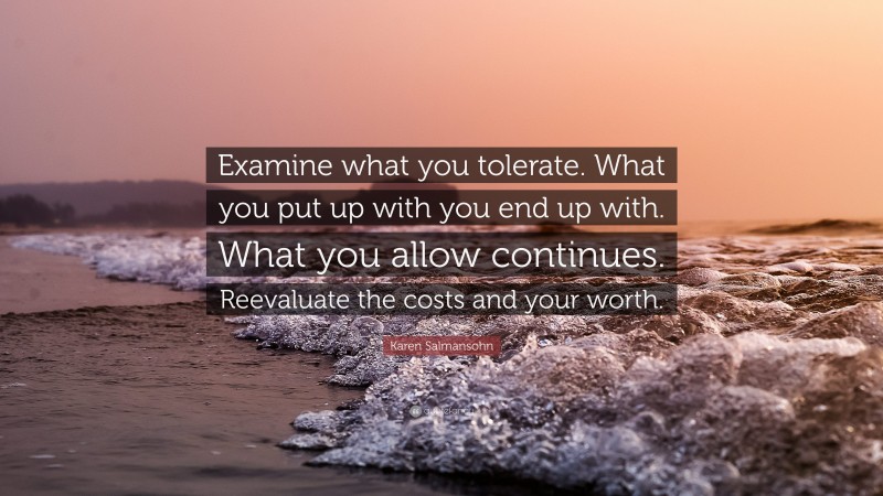 Karen Salmansohn Quote: “Examine what you tolerate. What you put up with you end up with. What you allow continues. Reevaluate the costs and your worth.”