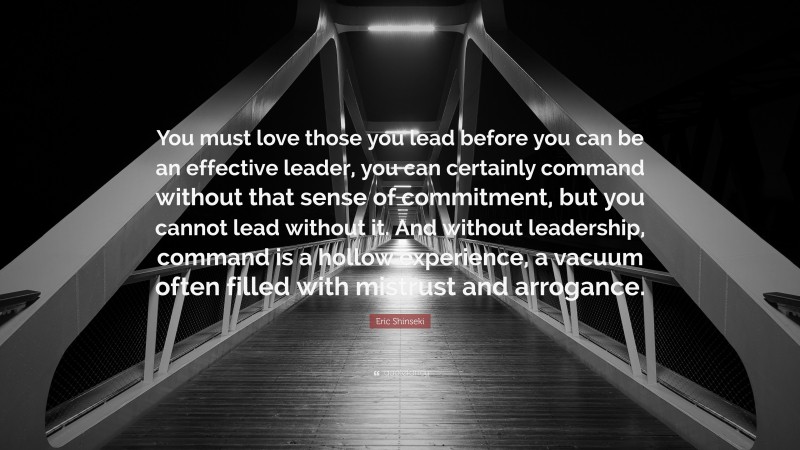 Eric Shinseki Quote: “You must love those you lead before you can be an effective leader, you can certainly command without that sense of commitment, but you cannot lead without it. And without leadership, command is a hollow experience, a vacuum often filled with mistrust and arrogance.”