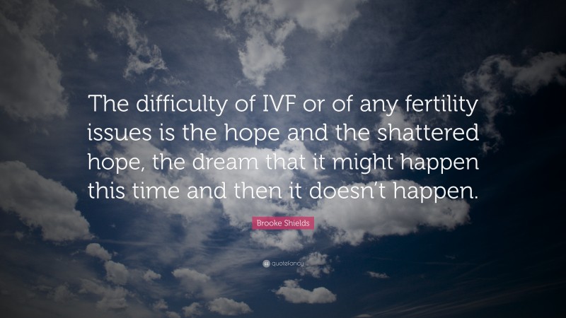 Brooke Shields Quote: “The difficulty of IVF or of any fertility issues is the hope and the shattered hope, the dream that it might happen this time and then it doesn’t happen.”