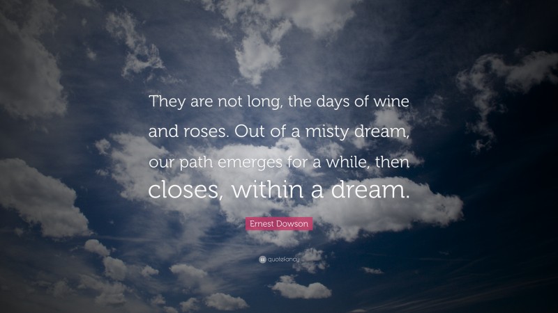 Ernest Dowson Quote: “They are not long, the days of wine and roses. Out of a misty dream, our path emerges for a while, then closes, within a dream.”