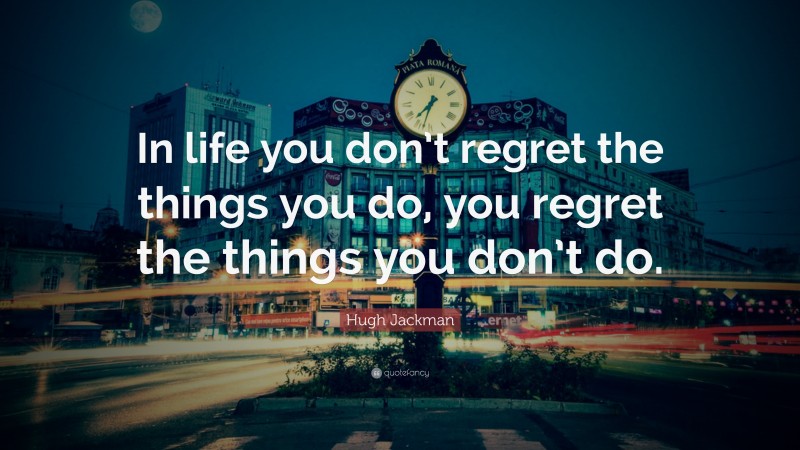 Hugh Jackman Quote: “In life you don’t regret the things you do, you regret the things you don’t do.”