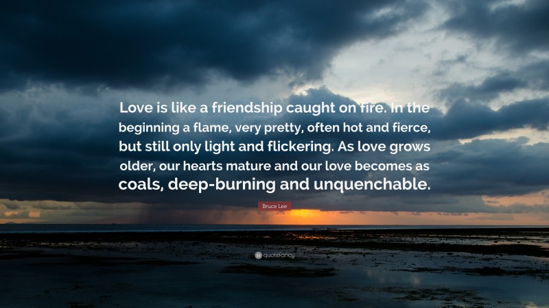 Bruce Lee Quote: “Love is like a friendship caught on fire. In the beginning a flame, very pretty, often hot and fierce, but still only light and flickering. As love grows older, our hearts mature and our love becomes as coals, deep-burning and unquenchable.”