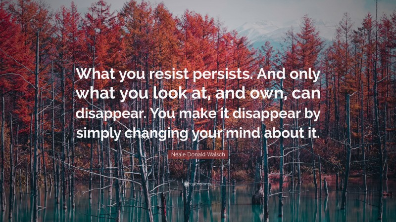 Neale Donald Walsch Quote: “What you resist persists. And only what you look at, and own, can disappear. You make it disappear by simply changing your mind about it.”
