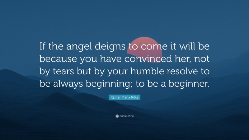 Rainer Maria Rilke Quote: “If the angel deigns to come it will be because you have convinced her, not by tears but by your humble resolve to be always beginning; to be a beginner.”
