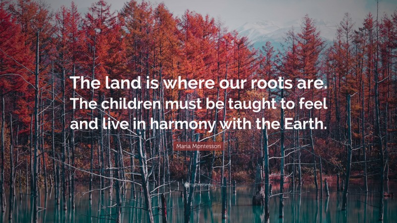 Maria Montessori Quote: “The land is where our roots are. The children must be taught to feel and live in harmony with the Earth.”