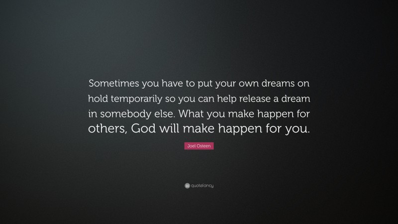 Joel Osteen Quote: “Sometimes you have to put your own dreams on hold temporarily so you can help release a dream in somebody else. What you make happen for others, God will make happen for you.”