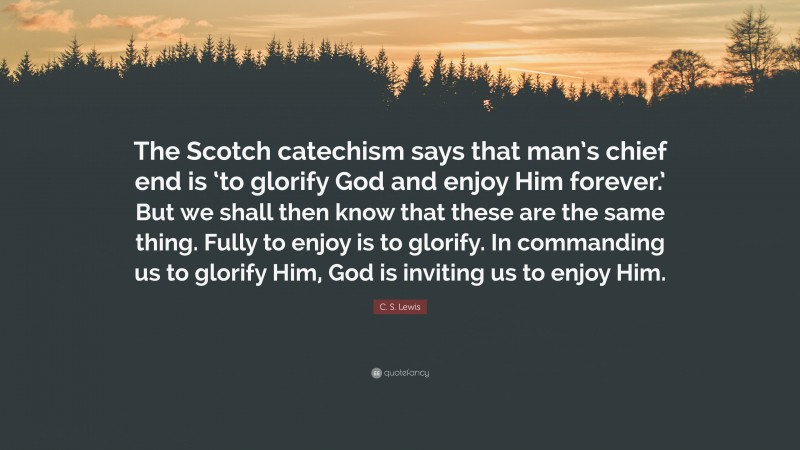 C. S. Lewis Quote: “The Scotch catechism says that man’s chief end is ‘to glorify God and enjoy Him forever.’ But we shall then know that these are the same thing. Fully to enjoy is to glorify. In commanding us to glorify Him, God is inviting us to enjoy Him.”