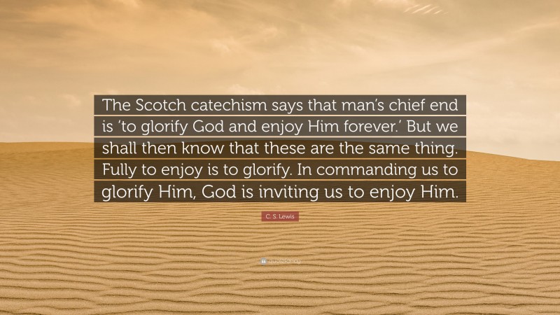 C. S. Lewis Quote: “The Scotch catechism says that man’s chief end is ‘to glorify God and enjoy Him forever.’ But we shall then know that these are the same thing. Fully to enjoy is to glorify. In commanding us to glorify Him, God is inviting us to enjoy Him.”