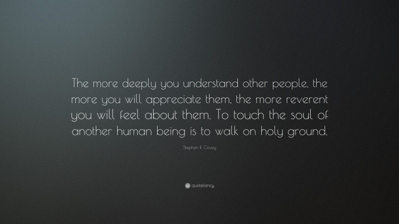 Stephen R. Covey Quote: “The more deeply you understand other people, the more you will appreciate them, the more reverent you will feel about them. To touch the soul of another human being is to walk on holy ground.”