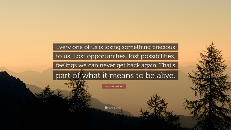Haruki Murakami Quote: “Every one of us is losing something precious to us. Lost opportunities, lost possibilities, feelings we can never get back again. That’s part of what it means to be alive.”