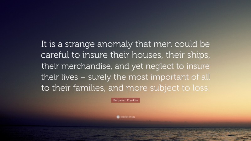 Benjamin Franklin Quote: “It is a strange anomaly that men could be careful to insure their houses, their ships, their merchandise, and yet neglect to insure their lives – surely the most important of all to their families, and more subject to loss.”