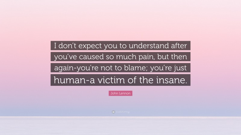 John Lennon Quote: “I don’t expect you to understand after you’ve caused so much pain, but then again-you’re not to blame; you’re just human-a victim of the insane.”