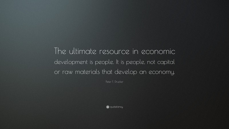 Peter F. Drucker Quote: “The ultimate resource in economic development is people. It is people, not capital or raw materials that develop an economy.”