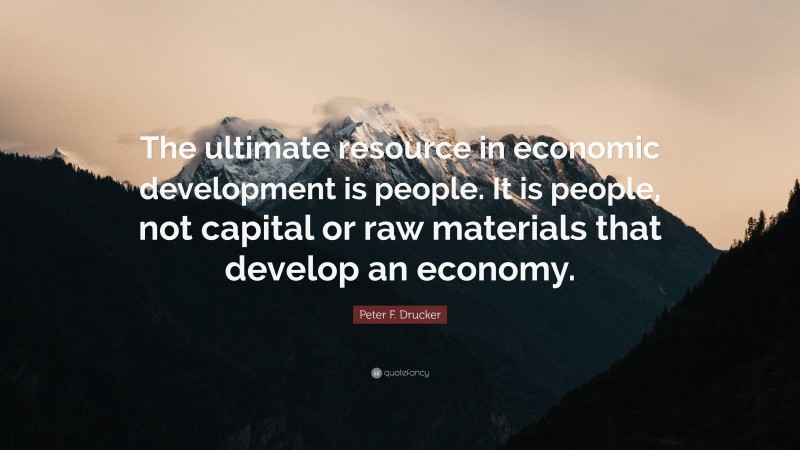 Peter F. Drucker Quote: “The ultimate resource in economic development is people. It is people, not capital or raw materials that develop an economy.”