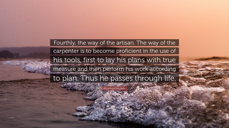 Miyamoto Musashi Quote: “Fourthly, the way of the artisan. The way of the carpenter is to become proficient in the use of his tools, first to lay his plans with true measure and then perform his work according to plan. Thus he passes through life.”