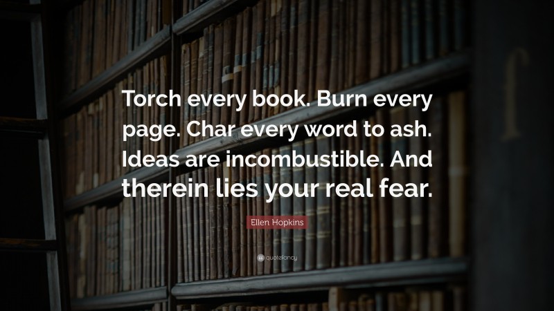 Ellen Hopkins Quote: “Torch every book. Burn every page. Char every word to ash. Ideas are incombustible. And therein lies your real fear.”