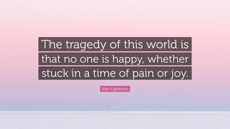 Alan Lightman Quote: “The tragedy of this world is that no one is happy, whether stuck in a time of pain or joy.”