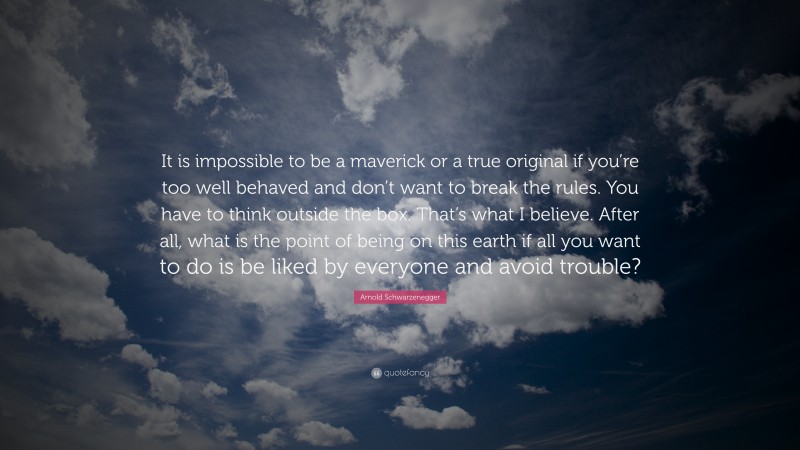 Arnold Schwarzenegger Quote: “It is impossible to be a maverick or a true original if you’re too well behaved and don’t want to break the rules. You have to think outside the box. That’s what I believe. After all, what is the point of being on this earth if all you want to do is be liked by everyone and avoid trouble?”