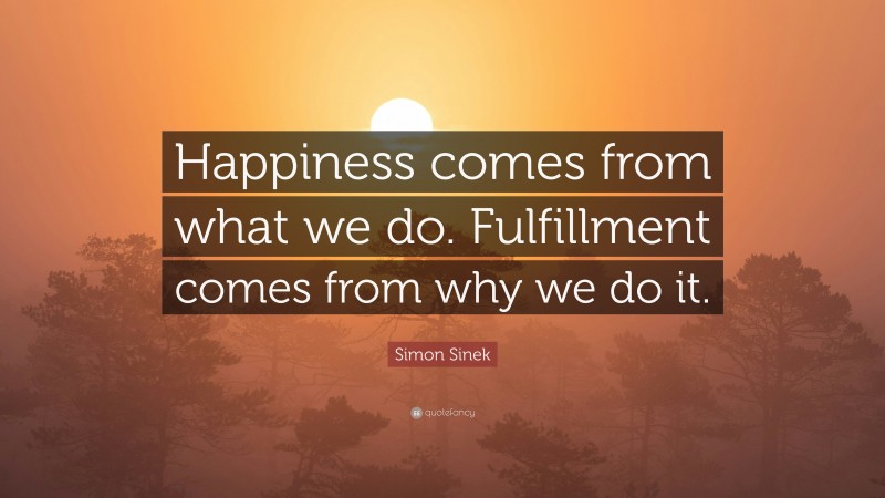 Simon Sinek Quote: “Happiness comes from what we do. Fulfillment comes from why we do it.”