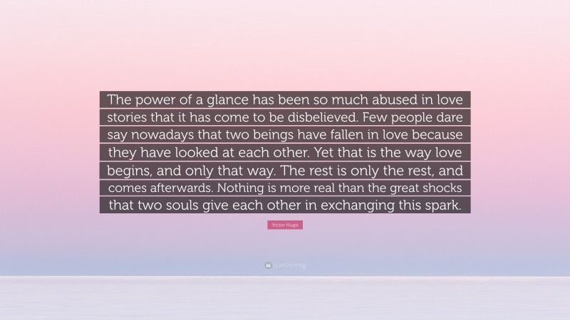 Victor Hugo Quote: “The power of a glance has been so much abused in love stories that it has come to be disbelieved. Few people dare say nowadays that two beings have fallen in love because they have looked at each other. Yet that is the way love begins, and only that way. The rest is only the rest, and comes afterwards. Nothing is more real than the great shocks that two souls give each other in exchanging this spark.”