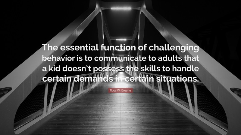 Ross W. Greene Quote: “The essential function of challenging behavior is to communicate to adults that a kid doesn’t possess the skills to handle certain demands in certain situations.”