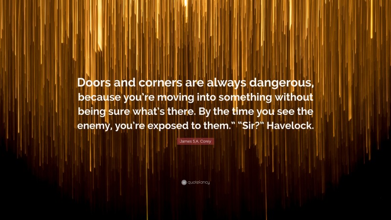 James S.A. Corey Quote: “Doors and corners are always dangerous, because you’re moving into something without being sure what’s there. By the time you see the enemy, you’re exposed to them.” “Sir?” Havelock.”