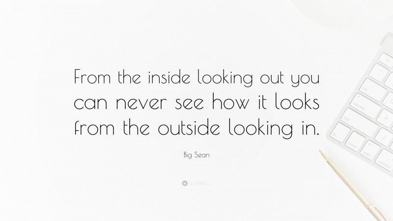 Big Sean Quote: “From the inside looking out you can never see how it looks from the outside looking in.”
