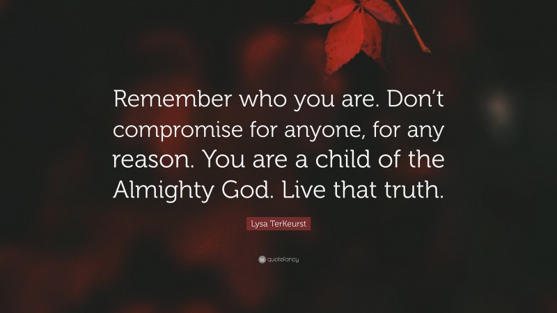 Lysa TerKeurst Quote: “Remember who you are. Don’t compromise for anyone, for any reason. You are a child of the Almighty God. Live that truth.”