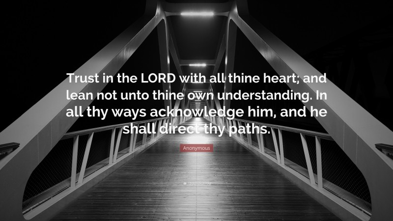 Anonymous Quote: “Trust in the LORD with all thine heart; and lean not unto thine own understanding. In all thy ways acknowledge him, and he shall direct thy paths.”