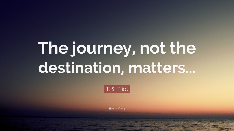 T. S. Eliot Quote: “The journey, not the destination, matters...”