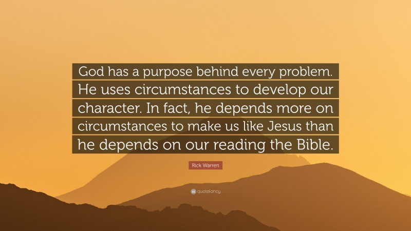 Rick Warren Quote: “God has a purpose behind every problem. He uses circumstances to develop our character. In fact, he depends more on circumstances to make us like Jesus than he depends on our reading the Bible.”